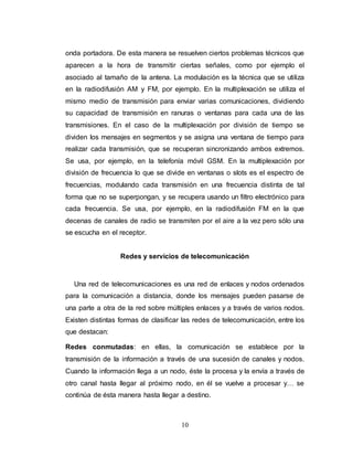 onda portadora. De esta manera se resuelven ciertos problemas técnicos que 
aparecen a la hora de transmitir ciertas señales, como por ejemplo el 
asociado al tamaño de la antena. La modulación es la técnica que se utiliza 
en la radiodifusión AM y FM, por ejemplo. En la multiplexación se utiliza el 
mismo medio de transmisión para enviar varias comunicaciones, dividiendo 
su capacidad de transmisión en ranuras o ventanas para cada una de las 
transmisiones. En el caso de la multiplexación por división de tiempo se 
dividen los mensajes en segmentos y se asigna una ventana de tiempo para 
realizar cada transmisión, que se recuperan sincronizando ambos extremos. 
Se usa, por ejemplo, en la telefonía móvil GSM. En la multiplexación por 
división de frecuencia lo que se divide en ventanas o slots es el espectro de 
frecuencias, modulando cada transmisión en una frecuencia distinta de tal 
forma que no se superpongan, y se recupera usando un filtro electrónico para 
cada frecuencia. Se usa, por ejemplo, en la radiodifusión FM en la que 
decenas de canales de radio se transmiten por el aire a la vez pero sólo una 
se escucha en el receptor. 
Redes y servicios de telecomunicación 
Una red de telecomunicaciones es una red de enlaces y nodos ordenados 
para la comunicación a distancia, donde los mensajes pueden pasarse de 
una parte a otra de la red sobre múltiples enlaces y a través de varios nodos. 
Existen distintas formas de clasificar las redes de telecomunicación, entre los 
que destacan: 
Redes conmutadas: en ellas, la comunicación se establece por la 
transmisión de la información a través de una sucesión de canales y nodos. 
Cuando la información llega a un nodo, éste la procesa y la envía a través de 
otro canal hasta llegar al próximo nodo, en él se vuelve a procesar y… se 
continúa de ésta manera hasta llegar a destino. 
10 
 