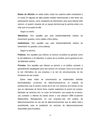 Redes de difusión: en estas redes, todos los usuarios están conectados a 
un canal. En algunas de ellas pueden realizar transmisiones o bien tener una 
participación pasiva, como receptores de información, pero para obtener éste 
servicio, el usuario requiere de un equipo terminal que le permita entrar a la 
redy que no es parte de ella. 
11 
Según su medio: 
Alámbricas, Son aquellas que usan fundamentalmente medios de 
transmisión guiados, como cables o fibra óptica. 
Inalámbricas, Son aquellas que usan fundamentalmente medios de 
transmisión no guiados, como antenas. 
Según su servicio 
Públicas, Son aquellas que ofrecen un servicio al público en general, como 
la red telefónica o de televisión. A pesar de su nombre, por lo general no son 
de titularidad pública. 
Privadas, Son aquellas que ofrecen un servicio a un público concreto, y 
generalmente desplegada para ese servicio en concreto, como es el caso de 
la red informática de una empresa o la red de comunicaciones de los 
bomberos de una ciudad. 
Sobre estas redes de comunicación se implementan distintas 
funcionalidades; un servicio de telecomunicación es un conjunto de 
prestaciones que el usuario recibe de la red Los servicios son bienes en los 
que no intervienen de forma física cuando realizamos la acción de compra. 
Ejemplos de servicios son: un curso de formación, una cuenta de un banco, 
una conexión a Internet de banda ancha o una solución CRM (Customer 
RelationShip Management) en una empresa. Una red pública de 
telecomunicaciones es una red de telecomunicaciones que se utiliza, total o 
parcialmente, para la prestación de servicios de telecomunicaciones 
disponibles para el público. 
 