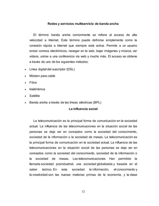 Redes y servicios multiservicio de banda ancha 
El término banda ancha comúnmente se refiere al acceso de alta 
velocidad a Internet. Este término puede definirse simplemente como la 
conexión rápida a Internet que siempre está activa. Permite a un usuario 
enviar correos electrónicos, navegar en la web, bajar imágenes y música, ver 
videos, unirse a una conferencia vía web y mucho más. El acceso se obtiene 
a través de uno de los siguientes métodos: 
12 
 Línea digital del suscriptor (DSL) 
 Módem para cable 
 Fibra 
 Inalámbrica 
 Satélite 
 Banda ancha a través de las líneas eléctricas (BPL) 
La influencia social 
La telecomunicación es la principal forma de comunicación en la sociedad 
actual. La influencia de las telecomunicaciones en la situación social de las 
personas se deja ver en conceptos como la sociedad del conocimiento, 
sociedad de la información o la sociedad de masas. La telecomunicación es 
la principal forma de comunicación en la sociedad actual. La influencia de las 
telecomunicaciones en la situación social de las personas se deja ver en 
conceptos como la sociedad del conocimiento, sociedad de la información o 
la sociedad de masas. Las telecomunicaciones Han permitido la 
llamada sociedad posindustrial, una sociedad globalizada y basada en el 
saber teórico. En esta sociedad la información, el conocimiento y 
la creatividad son las nuevas materias primas de la economía, y la clase 
 