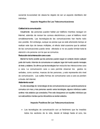 social de la sociedad de clases ha dejado de ser un aspecto identitario del 
individuo. 
Impacto Negativo De Las Telecomunicaciones 
Calidad de la comunicación 
Actualmente las personas pueden hablar por teléfono mientras navegan en 
Internet, además de revisar los correos electrónicos y usar el teléfono móvil 
simultáneamente. Las tecnologías de las comunicaciones han hecho todo 
eso posible. Sin embargo, aunque se piense que se está ahorrando tiempo al 
realizar este tipo de tareas múltiples, el efecto total ocasiona que la calidad 
de las comunicaciones pueda verse afectada si no se puede brindar toda la 
atención a la persona con la que se comunica. 
Reducción de la interacción cara a cara 
Internet ha hecho posible que las personas puedan seguir en contacto desde cualquier 
parte del mundo. Además de comunicarse en cualquier, lugar del mundo usando mensajes 
de texto y celulares. Se afirma que las tecnologías han reducido las interacciones cara 
a cara. La comunicación cara a cara permite observar los gestos no 
verbales, como sonrisa, muecas de las personas, y esto representa otro nivel 
de comunicación. Las sutiles formas de comunicarse cara a cara se pierden 
a través del internet. 
Aislamiento social 
Es otra desventaja de la tecnología de las comunicaciones es que cuando la persona se 
comunica con mas y mas personas usando varias tecnologías, algunos individuos suelen 
sentirse más aislados que conectados. Pero esto desaparece con aquellos individuos que 
son extrovertidos mientas que los introvertidos se sienten aislados. 
Impacto Positivos De Las Telecomunicaciones 
 Las tecnologías de comunicación son un fenómeno que ha invadido 
todos los sectores de la vida, desde el trabajo hasta el ocio, los 
13 
 
