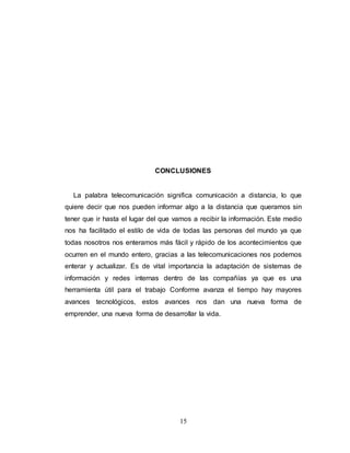 CONCLUSIONES 
La palabra telecomunicación significa comunicación a distancia, lo que 
quiere decir que nos pueden informar algo a la distancia que queramos sin 
tener que ir hasta el lugar del que vamos a recibir la información. Este medio 
nos ha facilitado el estilo de vida de todas las personas del mundo ya que 
todas nosotros nos enteramos más fácil y rápido de los acontecimientos que 
ocurren en el mundo entero, gracias a las telecomunicaciones nos podemos 
enterar y actualizar. Es de vital importancia la adaptación de sistemas de 
información y redes internas dentro de las compañías ya que es una 
herramienta útil para el trabajo Conforme avanza el tiempo hay mayores 
avances tecnológicos, estos avances nos dan una nueva forma de 
emprender, una nueva forma de desarrollar la vida. 
15 
 