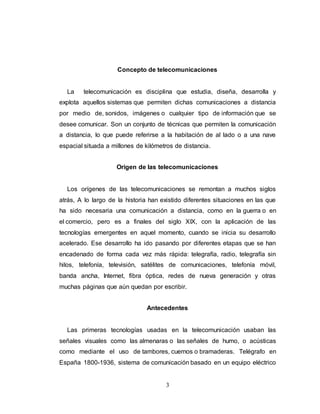 Concepto de telecomunicaciones 
La telecomunicación es disciplina que estudia, diseña, desarrolla y 
explota aquellos sistemas que permiten dichas comunicaciones a distancia 
por medio de, sonidos, imágenes o cualquier tipo de información que se 
desee comunicar. Son un conjunto de técnicas que permiten la comunicación 
a distancia, lo que puede referirse a la habitación de al lado o a una nave 
espacial situada a millones de kilómetros de distancia. 
Origen de las telecomunicaciones 
Los orígenes de las telecomunicaciones se remontan a muchos siglos 
atrás, A lo largo de la historia han existido diferentes situaciones en las que 
ha sido necesaria una comunicación a distancia, como en la guerra o en 
el comercio, pero es a finales del siglo XIX, con la aplicación de las 
tecnologías emergentes en aquel momento, cuando se inicia su desarrollo 
acelerado. Ese desarrollo ha ido pasando por diferentes etapas que se han 
encadenado de forma cada vez más rápida: telegrafía, radio, telegrafía sin 
hilos, telefonía, televisión, satélites de comunicaciones, telefonía móvil, 
banda ancha, Internet, fibra óptica, redes de nueva generación y otras 
muchas páginas que aún quedan por escribir. 
Antecedentes 
Las primeras tecnologías usadas en la telecomunicación usaban las 
señales visuales como las almenaras o las señales de humo, o acústicas 
como mediante el uso de tambores, cuernos o bramaderas. Telégrafo en 
España 1800-1936, sistema de comunicación basado en un equipo eléctrico 
3 
 