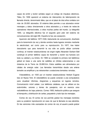 capaz de emitir y recibir señales según un código de impulsos eléctricos. 
Télex, En 1958 apareció un sistema de intercambio de teleimpresión de 
llamada directa, denominado télex, que en el plazo de diez años contaba con 
más de 25.000 abonados. El sistema télex permite a sus abonados enviar 
mensajes y datos directamente a otros abonados y, a través de redes de 
operadoras internacionales, a otras muchas partes del mundo. La telegrafía 
1900, La telegrafía eléctrica fue el segundo gran pilar del sistema de 
comunicaciones del siglo XIX. España no fue una excepción. 
Aparición del teléfono 1877-1936, Instrumento de comunicación, diseñado 
para la transmisión de voz y demás sonidos hasta lugares remotos mediante 
la electricidad, así como para su reproducción. En 1877, tras haber 
descubierto que para transmitir la voz sólo se podía utilizar corriente 
continua, el inventor estadounidense de origen inglés Alexander Graham Bell 
construyó el primer teléfono capaz de transmitir y recibir voz humana con 
toda su calidad y su timbre. En 1969 se completó la primera red telefónica 
global en base a una serie de satélites en órbitas estacionarias a una 
distancia de la Tierra de 35.880 Km. Estos satélites van alimentados por 
células de energía solar. Las llamadas transmitidas desde una antena 
terrestre se amplifican y se retransmiten a estaciones terrestres remotas. 
Videoteléfono, en 1930 por el inventor estadounidense Herbert Eugene 
Ives en Nueva York. El videoteléfono se puede conectar a una computadora 
para visualizar informes, diagramas y esquemas en lugares remotos. 
Comunicación móvil celular, Los teléfonos celulares, que se utilizan en los 
automóviles, aviones y trenes de pasajeros, son en esencia unos 
radioteléfonos de baja potencia. Correo 1900, Institución pública que asegura 
el transporte y distribución de cartas, paquetería y todo tipo de mensajes. 
Correo de voz, El correo de voz permite grabar los mensajes recibidos 
para su posterior reproducción en caso de que la llamada no sea atendida. 
En las versiones más avanzadas de correo de voz, el usuario puede grabar 
4 
 