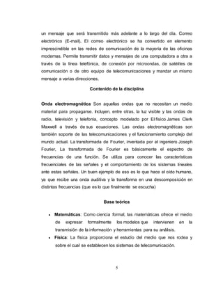 un mensaje que será transmitido más adelante a lo largo del día. Correo 
electrónico (E-mail), El correo electrónico se ha convertido en elemento 
imprescindible en las redes de comunicación de la mayoría de las oficinas 
modernas. Permite transmitir datos y mensajes de una computadora a otra a 
través de la línea telefónica, de conexión por microondas, de satélites de 
comunicación o de otro equipo de telecomunicaciones y mandar un mismo 
mensaje a varias direcciones. 
Contenido de la disciplina 
Onda electromagnética Son aquellas ondas que no necesitan un medio 
material para propagarse. Incluyen, entre otras, la luz visible y las ondas de 
radio, televisión y telefonía, concepto modelado por El físico James Clerk 
Maxwell a través de sus ecuaciones. Las ondas electromagnéticas son 
también soporte de las telecomunicaciones y el funcionamiento complejo del 
mundo actual. La transformada de Fourier, inventada por el ingeniero Joseph 
Fourier, La transformada de Fourier es básicamente el espectro de 
frecuencias de una función. Se utiliza para conocer las características 
frecuenciales de las señales y el comportamiento de los sistemas lineales 
ante estas señales. Un buen ejemplo de eso es lo que hace el oído humano, 
ya que recibe una onda auditiva y la transforma en una descomposición en 
distintas frecuencias (que es lo que finalmente se escucha) 
Base teórica 
 Matemáticas: Como ciencia formal, las matemáticas ofrece el medio 
de expresar formalmente los modelos que intervienen en la 
transmisión de la información y herramientas para su análisis. 
 Física: La física proporciona el estudio del medio que nos rodea y 
sobre el cual se establecen los sistemas de telecomunicación. 
5 
 