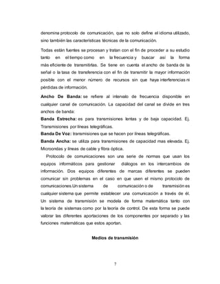 denomina protocolo de comunicación, que no solo define el idioma utilizado, 
sino también las características técnicas de la comunicación. 
Todas están fuentes se procesan y tratan con el fin de proceder a su estudio 
tanto en el tiempo como en la frecuencia y buscar así la forma 
más eficiente de transmitirlas. Se tiene en cuenta el ancho de banda de la 
señal o la tasa de transferencia con el fin de transmitir la mayor información 
posible con el menor número de recursos sin que haya interferencias ni 
pérdidas de información. 
Ancho De Banda: se refiere al intervalo de frecuencia disponible en 
cualquier canal de comunicación. La capacidad del canal se divide en tres 
anchos de banda: 
Banda Estrecha: es para transmisiones lentas y de baja capacidad. Ej. 
Transmisiones por líneas telegráficas. 
Banda De Voz: transmisiones que se hacen por líneas telegráficas. 
Banda Ancha: se utiliza para transmisiones de capacidad mas elevada. Ej. 
Microondas y líneas de cable y fibra óptica. 
Protocolo de comunicaciones son una serie de normas que usan los 
equipos informáticos para gestionar diálogos en los intercambios de 
información. Dos equipos diferentes de marcas diferentes se pueden 
comunicar sin problemas en el caso en que usen el mismo protocolo de 
comunicaciones.Un sistema de comunicación o de transmisión es 
cualquier sistema que permite establecer una comunicación a través de él. 
Un sistema de transmisión se modela de forma matemática tanto con 
la teoría de sistemas como por la teoría de control. De esta forma se puede 
valorar las diferentes aportaciones de los componentes por separado y las 
funciones matemáticas que estos aportan. 
Medios de transmisión 
7 
 