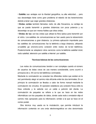 • Satélite: sus ventajas son la libertad geográfica, su alta velocidad…. pero 
sus desventajas tiene como gran problema el retardo de las transmisiones 
debido a tener que viajar grandes distancias. 
• Ondas cortas: también llamadas radio de alta frecuencia, su ventaja es 
que se puede transmitir a grandes distancias con poca potencia y su 
desventaja es que son menos fiables que otras ondas. 
• Ondas de luz: son las ondas que utilizan la fibra óptica para transmitir por 
el vidrio. Los satélites de comunicaciones se han usado para la retrasmisión 
de comunicaciones a gran distancia. La primera aplicación importante para 
los satélites de comunicaciones fue la telefonía a larga distancia, utilizando 
un satélite ge síncrono como conexión entre nodos de la red telefónica. 
Posteriormente se adaptaron otros servicios como la telefonía satelital móvil, 
radio satelital, televisión por satélite e Internet por satélite. 
Técnicas básicas de las comunicaciones 
Las redes de comunicaciones tienden a ser complejas cuando el número 
de usuarios de éstas crece de una manera considerable, como ocurrió a 
principios de s. XX con la red telefónica conmutada. 
Mediante la conmutación se conectan los diferentes nodos que existen en la 
red permitiendo elegir el camino más eficiente entre los dos terminales. En un 
principio la conmutación se llevaba a cabo de forma manual mediante la 
conmutación de circuitos. El operador establecía una conexión física entre la 
línea entrante y la saliente con un cable a petición del cliente. La 
conmutación de paquetes se refiere a la que se hace en las redes 
informáticas con los paquetes de datos, donde cada nodo o enrutador elije el 
camino más apropiado para la información; similar a la que se hace en el 
correo postal. 
Otra técnica muy usada es la modulación, que permite introducir la 
información contenida en una onda electromagnética en otra denominada 
9 
 