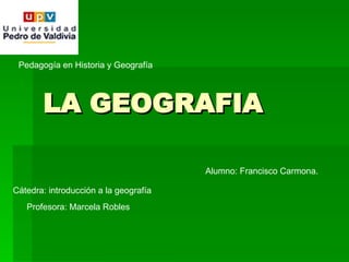 LA GEOGRAFIA Pedagogía en Historia y Geografía Cátedra: introducción a la geografía Profesora: Marcela Robles Alumno: Francisco Carmona. 