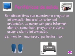 Periféricos de salida Son dispositivos que muestran o proyectan información hacia el exterior del ordenador. La mayor son para informar, alertar, comunicar, proyectar o dar al usuario cierta información. Ej.: monitor, impresora, parlantes,   fax 