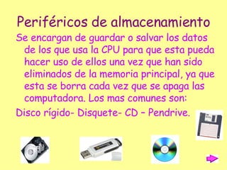 Periféricos de almacenamiento Se encargan de guardar o salvar los datos de los que usa la CPU para que esta pueda hacer uso de ellos una vez que han sido eliminados de la memoria principal, ya que esta se borra cada vez que se apaga las computadora. Los mas comunes son: Disco rígido- Disquete- CD – Pendrive. 