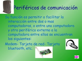 Periféricos de comunicación   Su función es permitir o facilitar la interacción entre dos o mas computadoras, o entre una computadora y otro periférico externo a la computadora entre ellos se encuentran los siguientes: Modem- Tarjeta de red- Tarjeta bluetooth, etc. 