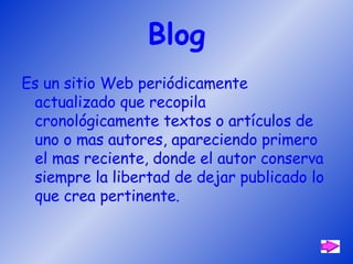 Blog Es un sitio Web periódicamente actualizado que recopila cronológicamente textos o artículos de uno o mas autores, apareciendo primero el mas reciente, donde el autor conserva siempre la libertad de dejar publicado lo que crea pertinente. 