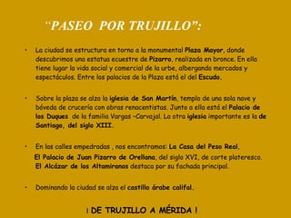 “ PASEO  POR TRUJILLO”: La ciudad se estructura en torno a la monumental  Plaza Mayor , donde descubrimos una estatua ecuestre de  Pizarro , realizada en bronce. En ella tiene lugar la vida social y comercial de la urbe, albergando mercados y espectáculos. Entre los palacios de la Plaza está el del  Escudo. Sobre la plaza se alza la  iglesia de San Martín , templo de una sola nave y bóveda de crucería con obras renacentistas. Junto a ella está el  Palacio de   los Duques   de la familia Vargas –Carvajal. La otra  iglesia  importante es la  de Santiago, del siglo XIII. En las calles empedradas , nos encontramos:  La Casa del Peso Real ,  El Palacio de Juan Pizarro de Orellana , del siglo XVI, de corte plateresco.  El Alcázar de los Altamiranos  destaca por su fachada principal. Dominando la ciudad se alza el  castillo árabe califal. ¡  DE TRUJILLO A MÉRIDA ! 
