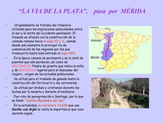 “ LA VIA DE LA PLATA”,  pasa  por  MÉRIDA Originalmente se trataba del itinerario  utilizado para las migraciones estaciónales entre el sur y el norte del occidente peninsular. El trazado se afianzó con la construcción de la calzada romana hacia  el siglo II a. C ., siendo desde ese momento la principal vía de comunicación de las regiones por las que transcurría hasta bien entrado el  siglo XIX. En la época romana se pavimentó y se le dotó de puentes que aún perduran, así como de  MILIARIOS : Piedra de granito que indica la milla y de  MANSÍOS : lugares para el descanso del viajero , origen de las actuales poblaciones.. Se utilizó para el traslado de ganado hasta la construcción del ferrocarril y las carreteras. Se utilizó por árabes y cristianos durante las luchas por la meseta y durante el medioevo. Fue ruta de peregrinación a Santiago, por lo que se llamó  “ Camino Mozárabe del Sur”. En la actualidad,  la carretera  N-630  que une  Sevilla con Gijón  le resta la importancia que tuvo durante siglos. 