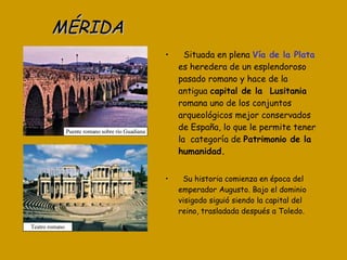 MÉRIDA Situada en plena  Vía de la Plata  es heredera de un esplendoroso pasado romano y hace de la antigua  capital de la  Lusitania  romana uno de los conjuntos arqueológicos mejor conservados de España, lo que le permite tener la  categoría de  Patrimonio de la humanidad. Su historia comienza en época del emperador Augusto. Bajo el dominio visigodo siguió siendo la capital del reino, trasladada después a Toledo. Teatro romano Puente romano sobre río Guadiana 