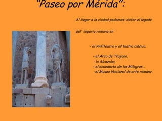 “ Paseo por Mérida”:    Al llegar a la ciudad podemos visitar el legado    del  imperio romano en:   - el Anfiteatro y el teatro clásico,    - el Arco de Trajano,    - la Alcazaba,    - el acueducto de los Milagros...    -el Museo Nacional de arte romano 