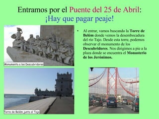 Entramos por el  Puente del 25 de Abril : ¡Hay que pagar peaje! Al entrar, vamos buscando la  Torre de   Belém  donde vemos la desembocadura del río Tajo. Desde esta torre, podemos observar el monumento de los  Descubridores . Nos dirigimos a pie a la plaza donde se encuentra el  Monasterio de los Jerónimos. Monumento a los Descubridores Torre de Belém junto al Tajo. 