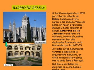 BARRIO DE BELÉM: Si hubiéramos pasado en 1497 por el barrio lisboeta de  Belém , hubiéramos visto zarpar a las Indias a Vasco de Gama. En honor a tal suceso, Manuel I mandó levantar el actual  Monasterio de los   Jerónimos  y una torre de vigilancia. Hoy en día, ambos monumentos han sido declarados Patrimonio de la Humanidad por la UNESCO.  Al visitar estos monumentos veremos ejemplos de la arquitectura manuelina, un estilo renacentista y gótico que ha dado fama a Portugal. Del Barrio de Belém nos dirigimos en coche hacia el  Barrio Alto. Los Jerónimos CLAUSTRO 