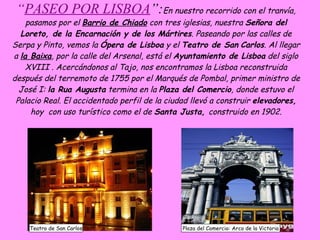 “ PASEO POR LISBOA ”: En nuestro recorrido con el tranvía, pasamos por el  Barrio de Chiado  con tres iglesias, nuestra  Señora del Loreto, de la Encarnación y de los Mártires . Paseando por las calles de Serpa y Pinto, vemos la  Ópera de Lisboa  y el  Teatro de San   Carlos . Al llegar a  la Baixa , por la calle del Arsenal, está el  Ayuntamiento de Lisboa  del siglo XVIII . Acercándonos al Tajo, nos encontramos la Lisboa reconstruida después del terremoto de 1755 por el Marqués de Pombal, primer ministro de José I:  la Rua Augusta  termina en la  Plaza del Comercio , donde estuvo el Palacio Real. El accidentado perfil de la ciudad llevó a construir  elevadores,  hoy  con uso turístico como el de  Santa Justa,  construido en 1902. Teatro de San Carlos Plaza del Comercio: Arco de la Victoria 
