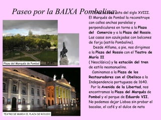 Paseo por la BAIXA Pombalina : TEATRO DE MARIA II, PLAZA DE ROSSIO Plaza del Marqués de Pombal Toda la zona data del siglo XVIII. El Marqués de Pombal la reconstruye con calles anchas paralelas y perpendiculares en torno a la  Plaza del  Comercio  y a la  Plaza del Rossio . Las casas son azulejadas con balcones de forja (estilo Pombalino).  Desde Alfama, a pie, nos dirigimos a la  Plaza del Rossio  con el  Teatro de  María II ( Neoclásico) y  la estación del tren  de estilo neomanuelino.  Caminamos a la  Plaza de los Restauradores con el Obelisco  a la Independencia portuguesa de 1640.  Por la  Avenida de la Libertad , nos encontramos la  Plaza del Marqués  de  Pombal  y el parque de  Eduardo VII. No podemos dejar Lisboa sin probar el bacalao, el café y el dulce de nata  