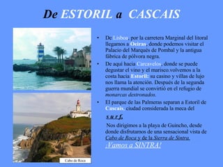 De   ESTORIL   a   CASCAIS De  Lisboa , por la carretera Marginal del litoral llegamos a  Oeiras , donde podemos visitar el Palacio del Marqués de Pombal y la antigua fábrica de pólvora negra. De aquí hacia  Carcavelos , donde se puede degustar el vino y el marisco.volvemos a la costa hacia  Estoril:   su casino y villas de lujo nos llama la atención. Después de la segunda guerra mundial se convirtió en el refugio de  monarcas destronados. El parque de las Palmeras separan a Estoril de  Cascais ,  ciudad considerada la meca del  s u r f, Nos dirigimos a la playa de Guincho, desde donde disfrutamos de una sensacional vista de  Cabo de Roca  y de la  Sierra de Sintra.  ¡ Vamos a SINTRA! Cabo de Roca 