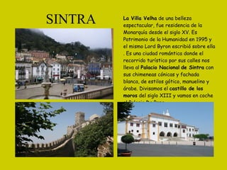SINTRA La Villa Velha  de una belleza espectacular, fue residencia de la Monarquía desde el siglo XV. Es Patrimonio de la Humanidad en 1995 y el mismo Lord Byron escribió sobre ella . Es una ciudad romántica donde el recorrido turístico por sus calles nos lleva al  Palacio Nacional   de Sintra  con sus chimeneas cónicas y fachada blanca, de estilos gótico, manuelino y árabe. Divisamos el  castillo de los moros  del siglo XIII y vamos en coche al Palacio Da Pena.  