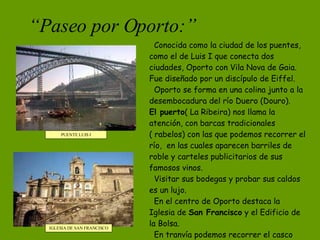 “ Paseo por Oporto:” PUENTE LUIS I IGLESIA DE SAN FRANCISCO Conocida como la ciudad de los puentes, como el de Luis I que conecta dos ciudades, Oporto con Vila Nova de Gaia. Fue diseñado por un discípulo de Eiffel. Oporto se forma en una colina junto a la desembocadura del río Duero (Douro). El puerto ( La Ribeira) nos llama la atención, con barcas tradicionales ( rabelos) con las que podemos recorrer el río,  en las cuales aparecen barriles de roble y carteles publicitarios de sus famosos vinos. Visitar sus bodegas y probar sus caldos es un lujo. En el centro de Oporto destaca la Iglesia de  San Francisco  y el Edificio de la Bolsa. En tranvía podemos recorrer el casco histórico de la ciudad considerada Patrimonio de la Humanidad. 