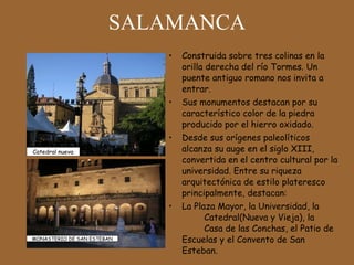 SALAMANCA Construida sobre tres colinas en la orilla derecha del río Tormes. Un puente antiguo romano nos invita a entrar. Sus monumentos destacan por su característico color de la piedra producido por el hierro oxidado. Desde sus orígenes paleolíticos alcanza su auge en el siglo XIII, convertida en el centro cultural por la universidad. Entre su riqueza arquitectónica de estilo plateresco principalmente, destacan:  La Plaza Mayor, la Universidad, la  Catedral(Nueva y Vieja), la  Casa de las Conchas, el Patio de Escuelas y el Convento de San Esteban.  Catedral nueva MONASTERIO DE SAN ESTEBAN 