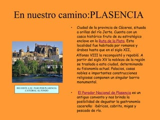 En nuestro camino:PLASENCIA Ciudad de la provincia de Cáceres, situada a orillas del río Jerte. Cuenta con un casco histórico fruto de su estratégico enclave en la  Ruta de la Plata . Esta localidad fue habitada por romanos y  árabes hasta que en el siglo XII,  Alfonso VIII la reconquistó y repobló. A partir del siglo XV la nobleza de la región se traslada a esta ciudad, determinando su fisionomía actual. Palacios, casas nobles e importantes construcciones religiosas componen un singular barrio monumental. El Parador Nacional de Plasencia  es un antiguo convento y nos brinda la posibilidad de degustar la gastronomía cacereña:  ibéricos, cabrito, migas y pescado de río. RIO JERTE A SU  PASO POR PLASENCIA CATEDRAL AL FONDO 
