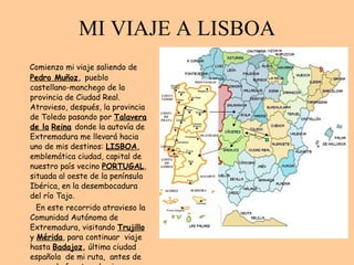 MI VIAJE A LISBOA Comienzo mi viaje saliendo de   Pedro Muñoz ,  pueblo castellano-manchego de la provincia de Ciudad Real. Atravieso, después, la provincia de Toledo pasando por  Talavera de la   Reina   donde la autovía de Extremadura me llevará hacia uno de mis destinos:  LISBOA ,  emblemática ciudad, capital de nuestro país vecino  PORTUGAL , situada al oeste de la península Ibérica, en la desembocadura del río Tajo.  En este recorrido atravieso la Comunidad Autónoma de Extremadura, visitando  Trujillo   y  Mérida , para continuar  viaje hasta  Badajoz ,  última ciudad española  de mi ruta,  antes de cruzar la frontera hacia Portugal. 