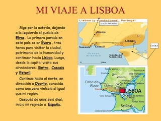 MI VIAJE A LISBOA Sigo por la autovía, dejando a la izquierda el pueblo de   Elvas .  La primera parada en este país es en  Évora  , tres horas para visitar la ciudad, patrimonio de la humanidad y continuar hacia  Lisboa . Luego, desde la capital visito sus alrededores:  Sintra ,  Cascais  y  Estoril .  Continuo hacia el norte, en dirección a   Oporto , conocida como una zona vinícola al igual que mi región. Después de unos seis días, inicio mi regreso a  España . ÉVORA HACIA OPORTO 