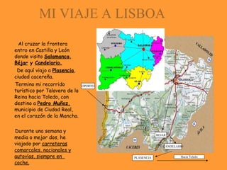 MI VIAJE A LISBOA Al cruzar la frontera entro en Castilla y León donde visito  Salamanca ,  Béjar  y  Candelario. De aquí viajo a  Plasencia , ciudad cacereña. Termino mi recorrido turístico por Talavera de la Reina hacia Toledo, con destino a  Pedro Muñoz,  municipio de Ciudad Real, en el corazón de la Mancha. Durante una semana y media o mejor dos, he viajado por  carreteras comarcales, nacionales y autovías, siempre en  coche. SALAMANCA OPORTO PLASENCIA BEJAR CANDELARIO Hacia Toledo 