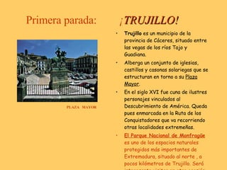 Primera parada:  ¡ TRUJILLO! PLAZA  MAYOR Trujillo  es un municipio de la provincia de Cáceres, situado entre las vegas de los ríos Tajo y Guadiana.  Alberga un conjunto de iglesias, castillos y casonas solariegas que se estructuran en torno a su  Plaza Mayor . En el siglo XVI fue cuna de ilustres personajes vinculados al Descubrimiento de América. Queda pues enmarcada en la Ruta de los Conquistadores que va recorriendo otras localidades extremeñas. El Parque Nacional de Monfragüe  es uno de los espacios naturales protegidos más importantes de Extremadura, situado al norte , a pocos kilómetros de Trujillo. Será interesante visitar en otra ocasión. 