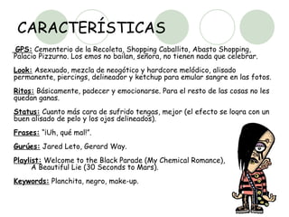 CARACTERÍSTICAS GPS:  Cementerio de la Recoleta, Shopping Caballito, Abasto Shopping, Palacio Pizzurno. Los emos no bailan, señora, no tienen nada que celebrar.  Look:  Asexuado, mezcla de neogótico y hardcore melódico, alisado permanente, piercings, delineador y ketchup para emular sangre en las fotos.  Ritos:  Básicamente, padecer y emocionarse. Para el resto de las cosas no les quedan ganas.  Status:  Cuanto más cara de sufrido tengas, mejor (el efecto se logra con un buen alisado de pelo y los ojos delineados).  Frases:  “¡Uh, qué mal!”.  Gurúes:  Jared Leto, Gerard Way.  Playlist:  Welcome to the Black Parade (My Chemical Romance),  A Beautiful Lie (30 Seconds to Mars).  Keywords:  Planchita, negro, make-up.  