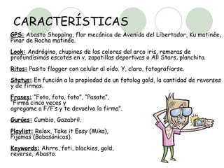 CARACTERÍSTICAS GPS:  Abasto Shopping, flor mecánica de Avenida del Libertador, Ku matinée, Pinar de Rocha matinée. Look:  Andrógino, chupines de los colores del arco iris, remeras de profundísimos escotes en v, zapatillas deportivas o All Stars, planchita.  Ritos:  Pasito flogger con celular al oído. Y, claro, fotografiarse.  Status:  En función a la propiedad de un fotolog gold, la cantidad de reverses y de firmas.  Frases:  “Foto, foto, foto”, “Pasate”,  “Firmá cinco veces y  agregame a F/F’s y te devuelvo la firma”.  Gurúes:  Cumbio, Gazabril.  Playlist:  Relax, Take it Easy (Mika),  Pijamas (Babasónicos).  Keywords:  Ahrre, foti, blackies, gold,  reverse, Abasto.  