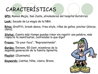 CARACTERÍSTICAS GPS:  Ramos Mejía, San Justo, alrededores del hospital Gutiérrez.  Look:  Sacado de La magia de la NBA.  Ritos:  Graffiti, break-dance, free-style, riñas de gallos, pinchar (discos, claro).  Status:  Cuanto más tiempo puedas rimar sin repetir una palabra, más rispecta te manifiestan, ¿entiendes lo que digo?  Frases:  “In your face”, “Representando”.  Gurúes:  Eminem, 50 Cent, miembros de la  segunda generación de la familia Spinetta.  Playlist : (Iluminate).  Keywords:  Llantas, Nike, visera, Bronx.  