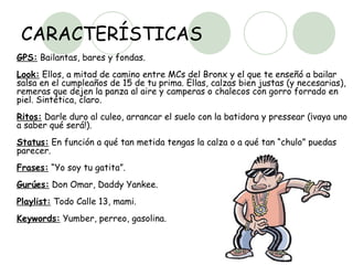 CARACTERÍSTICAS GPS:  Bailantas, bares y fondas.  Look:  Ellos, a mitad de camino entre MCs del Bronx y el que te enseñó a bailar salsa en el cumpleaños de 15 de tu prima. Ellas, calzas bien justas (y necesarias), remeras que dejen la panza al aire y camperas o chalecos con gorro forrado en piel. Sintética, claro.  Ritos:  Darle duro al culeo, arrancar el suelo con la batidora y pressear (¡vaya uno a saber qué será!).  Status:  En función a qué tan metida tengas la calza o a qué tan “chulo” puedas parecer.  Frases:  “Yo soy tu gatita”.  Gurúes:  Don Omar, Daddy Yankee.  Playlist:  Todo Calle 13, mami.  Keywords:  Yumber, perreo, gasolina.  