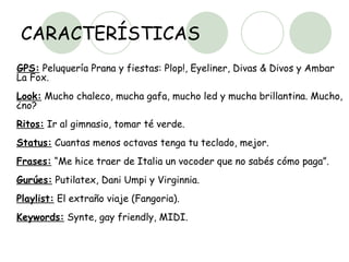 CARACTERÍSTICAS GPS:  Peluquería Prana y fiestas: Plop!, Eyeliner, Divas & Divos y Ambar La Fox.  Look:  Mucho chaleco, mucha gafa, mucho led y mucha brillantina. Mucho, ¿no?  Ritos:  Ir al gimnasio, tomar té verde.  Status:  Cuantas menos octavas tenga tu teclado, mejor.  Frases:  “Me hice traer de Italia un vocoder que no sabés cómo paga”.  Gurúes:  Putilatex, Dani Umpi y Virginnia.  Playlist:  El extraño viaje (Fangoria).  Keywords:  Synte, gay friendly, MIDI.  