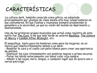 CARACTERÍSTICAS La cultura dark, también conocida como gótica, es adoptada principalmente por jóvenes de clase media-alta muy conservadores en sus costumbres. En sus fiestas y reuniones siempre predominan la penumbra y la oscuridad, ya que su visión del mundo es deprimente y desilusionada.  Uno de los primeros grupos musicales que actuó como registro de este estilo fue  The Cure , a los que más tarde se unieron  Bauhaus ,  The sisters of Mercy  y  London After Midnight , etc.  El maquillaje, tanto para los hombres como para las mujeres, es un indicio que indefectiblemente delata a un dark:  - Resaltar la cara y el cuello con polvo blanco para crear una apariencia de palidez.  - Destacar los ojos intensamente con sombras negras o grises oscuras.  - Pintar los labios notoriamente con labial color rojo sangre.  - Añadir a las cejas, nariz, lengua, o cualquier lugar que se quiera uno o varios piercings.  