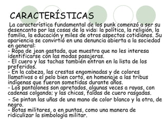 CARACTERÍSTICAS La característica fundamental de los punk comenzó a ser su desencanto por las cosas de la vida: la política, la religión, la familia, la educación y miles de otros aspectos cotidianos. Su apariencia se convirtió en una denuncia abierta a la sociedad en general:  - Ropa de jean gastada, que muestra que no les interesa identificarse con las modas pasajeras.  - El cuero y las tachas también entran en la lista de los preferidos.  - En la cabeza, las crestas engominadas y de colores llamativos o el pelo bien corto, en homenaje a las tribus indígenas que fueron sometidas durante años.  - Los pantalones son apretados, algunas veces a rayas, con cadenas colgando; y las chicas, faldas de cuero rasgadas. - Se pintan las uñas de una mano de color blanco y la otra, de negro.  - Botas militares, o en puntas, como una manera de ridiculizar la simbología militar.  