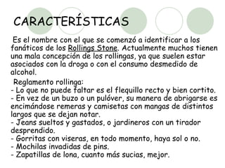 CARACTERÍSTICAS Es el nombre con el que se comenzó a identificar a los fanáticos de los  Rollings Stone . Actualmente muchos tienen una mala concepción de los rollingas, ya que suelen estar asociados con la droga o con el consumo desmedido de alcohol. Reglamento rollinga:  - Lo que no puede faltar es el flequillo recto y bien cortito.  - En vez de un buzo o un pulóver, su manera de abrigarse es encimándose remeras y camisetas con mangas de distintos largos que se dejan notar.  - Jeans sueltos y gastados, o jardineros con un tirador desprendido.  - Gorritas con viseras, en todo momento, haya sol o no.  - Mochilas invadidas de pins.  - Zapatillas de lona, cuanto más sucias, mejor.  