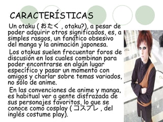 CARACTERÍSTICAS Un otaku ( おたく , otaku?), a pesar de poder adquirir otros significados, es, a simples rasgos, un fanático obsesivo del manga y la animación japonesa.  Los otakus suelen frecuentar foros de discusión en los cuales combinan para poder encontrarse en algún lugar específico y pasar un momento con amigos y charlar sobre temas variados, no sólo de anime.  En las convenciones de anime y manga, es habitual ver a gente disfrazada de sus personajes favoritos, lo que se conoce como cosplay ( コスプレ , del inglés costume play).  