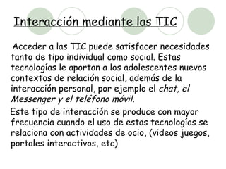 Interacción mediante las TIC Acceder a las TIC puede satisfacer necesidades tanto de tipo individual como social. Estas tecnologías le aportan a los adolescentes nuevos contextos de relación social, además de la interacción personal, por ejemplo el  chat, el Messenger y el teléfono móvil.   Este tipo de interacción se produce con mayor frecuencia cuando el uso de estas tecnologías se relaciona con actividades de ocio, (videos juegos, portales interactivos, etc) 