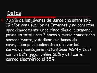 Datos 73,9% de los jóvenes de Barcelona entre 15 y 19 años son usuarios de Internet y se conectan aproximadamente unos cinco días a la semana, pasan en total unas 7 horas y media conectados semanalmente, y dedican sus horas de navegación principalmente a utilizar los servicios mensajería instantánea MSN y  Chat  con un 82%, jugar online 62% y utilizar el correo electrónico el 55%.  