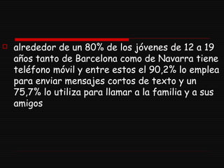 alrededor de un 80% de los jóvenes de 12 a 19 años tanto de Barcelona como de Navarra tiene teléfono móvil y entre estos el 90,2% lo emplea para enviar mensajes cortos de texto y un 75,7% lo utiliza para llamar a la familia y a sus amigos  
