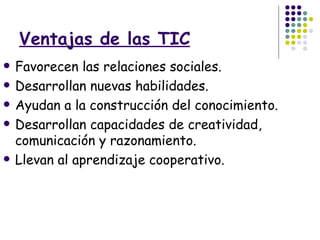 Ventajas de las TIC Favorecen las relaciones sociales. Desarrollan nuevas habilidades. Ayudan a la construcción del conocimiento. Desarrollan capacidades de creatividad, comunicación y razonamiento. Llevan al aprendizaje cooperativo. 