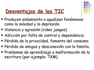 Desventajas de las TIC Producen aislamiento o agudizan fenómenos como la soledad y la depresión. Violencia y agresión (video juegos).  Adicción por falta de control y dependencia  Pérdida de la privacidad, fomento del consumo.  Pérdida de amigos y desconexión con la familia. Problemas de aprendizaje y malformación de la escritura (por ejemplo: TKM) 