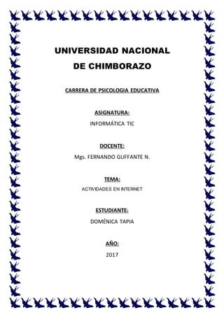 UNIVERSIDAD NACIONAL
DE CHIMBORAZO
CARRERA DE PSICOLOGIA EDUCATIVA
ASIGNATURA:
INFORMÁTICA TIC
DOCENTE:
Mgs. FERNANDO GUFFANTE N.
TEMA:
ACTIVIDADES EN INTERNET
ESTUDIANTE:
DOMÉNICA TAPIA
AÑO:
2017
 
