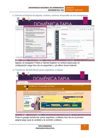 UNIVERSIDAD NACIONAL DE CHIMBORAZO
INFORMÁTICA TICS
UNIDADIII
INTERNET Y SERVICIOS
TAPIA DOMENICA
PSICOLOGIA EDUCATIVA
9
11. Eliminar el historial de páginas, cookies y archivos temporales de dos navegadores
Ingrese al navegador Firefox e internet Explorer en ambos casos puse en
configuración luego hice clic en seguridad y por ultimo borrar historial.
12. Transforme $8.429.000,00 pesos argentinos a dólares.
Puse en google transformar peros argentinos a dólares hice clic en la primera
página luego puse la cantidad y le convirtió a dólares
 