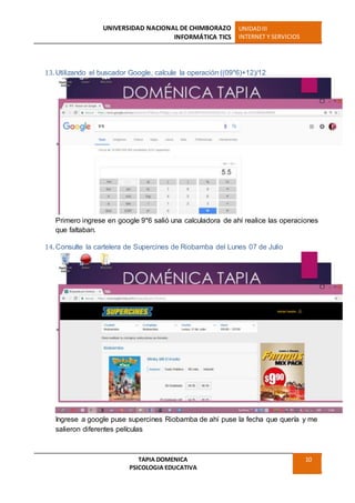UNIVERSIDAD NACIONAL DE CHIMBORAZO
INFORMÁTICA TICS
UNIDADIII
INTERNET Y SERVICIOS
TAPIA DOMENICA
PSICOLOGIA EDUCATIVA
10
13. Utilizando el buscador Google, calcule la operación ((09*6)+12)/12
Primero ingrese en google 9*6 salió una calculadora de ahí realice las operaciones
que faltaban.
14. Consulte la cartelera de Supercines de Riobamba del Lunes 07 de Julio
Ingrese a google puse supercines Riobamba de ahí puse la fecha que quería y me
salieron diferentes películas
 