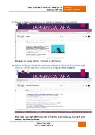 UNIVERSIDAD NACIONAL DE CHIMBORAZO
INFORMÁTICA TICS
UNIDADIII
INTERNET Y SERVICIOS
TAPIA DOMENICA
PSICOLOGIA EDUCATIVA
11
15. Busque la palabra Internet, pero sin relación a Educación ni Capacitación
Solo puse en google internet y me salió la información.
16.Busque en google o en el buscador de su preferencia, al menos dos archivos cuya
extensión sean de tipo .PDF en relación a la web 2.0 en la educación
Solo puse en google el tema que es web 2.0 en la educación y alado pdf y me
salieron algunas opciones.
 